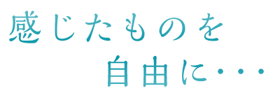 感じたものを 自由に･･･